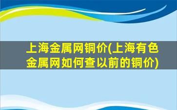 上海金属网铜价(上海有色金属网如何查以前的铜价)