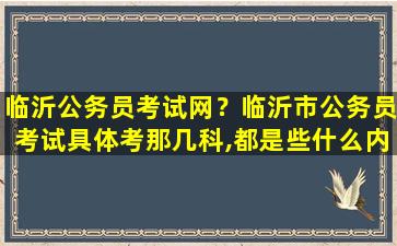 临沂公务员考试网？临沂市公务员考试具体考那几科,都是些什么内容