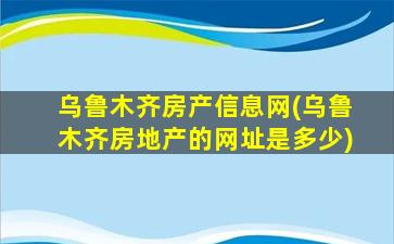 乌鲁木齐房产信息网(乌鲁木齐房地产的网址是多少)