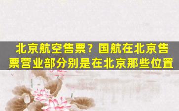 北京航空售票？国航在北京售票营业部分别是在北京那些位置