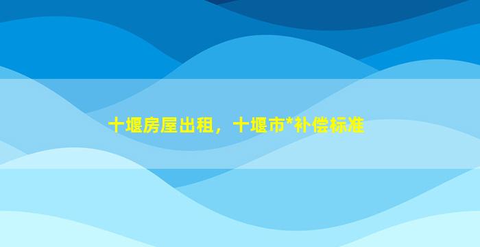 十堰房屋出租，十堰市*补偿标准