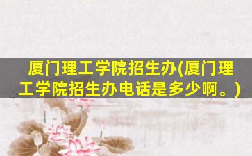 厦门理工学院招生办(厦门理工学院招生办电话是多少啊。)