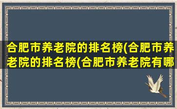 合肥市养老院的排名榜(合肥市养老院的排名榜(合肥市养老院有哪些))