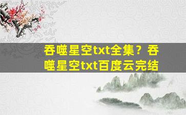 吞噬星空txt全集？吞噬星空txt百度云完结