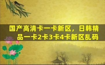 国产高清卡一卡新区，日韩精品一卡2卡3卡4卡新区乱码插图