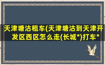 天津塘沽租车(天津塘沽到天津开发区西区怎么走(长城*)打车*)