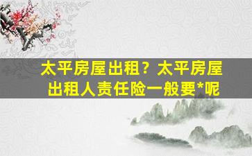 太平房屋出租？太平房屋出租人责任险一般要*呢