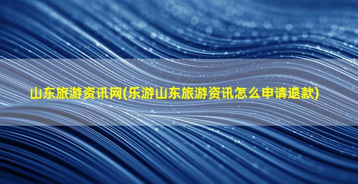 山东旅游资讯网(乐游山东旅游资讯怎么申请退款)