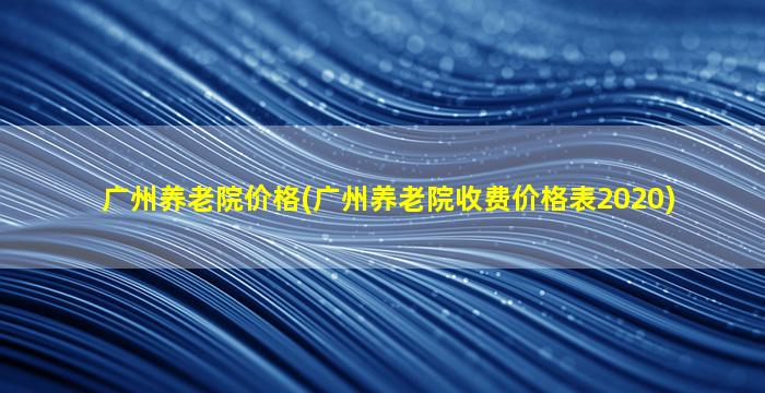 广州养老院价格(广州养老院收费价格表2020)