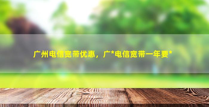 广州电信宽带优惠，广*电信宽带一年要*