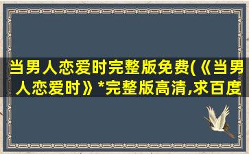 当男人恋爱时完整版免费(《当男人恋爱时》*完整版高清,求百度网盘资源!)