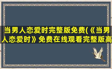 当男人恋爱时完整版免费(《当男人恋爱时》*完整版高清,求百度网盘资源!)
