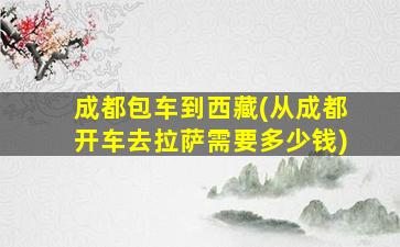 成都包车到西藏(从成都开车去拉萨需要*)