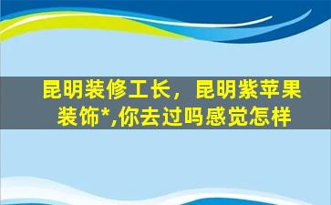 昆明装修工长，昆明紫苹果装饰*,你去过吗感觉怎样插图