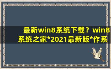 最新win8系统下载？win8系统之家*2021最新版*作系统下载