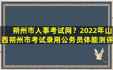 朔州市人事考试网？2022年山西朔州市考试录用公务员体能测评及资格复审公告