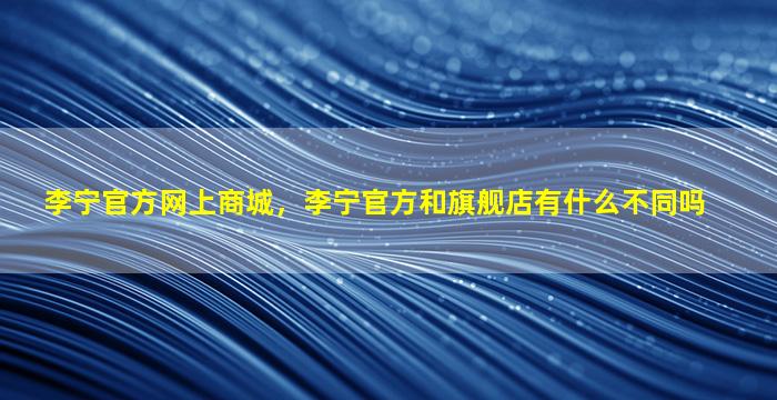 李宁官方网上商城，李宁官方和旗舰店有什么不同吗