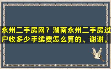 永州二手房网？湖南永州二手房过户收多少手续费怎么算的、谢谢。