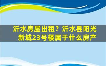 沂水房屋出租？沂水县阳光新城23号楼属于什么房产