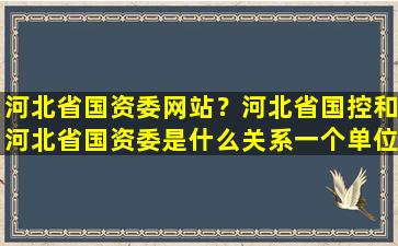 河北省国资委网站？河北省国控和河北省国资委是什么关系一个单位