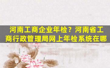 河南工商企业年检？河南省工商行政管理局网上年检系统在哪