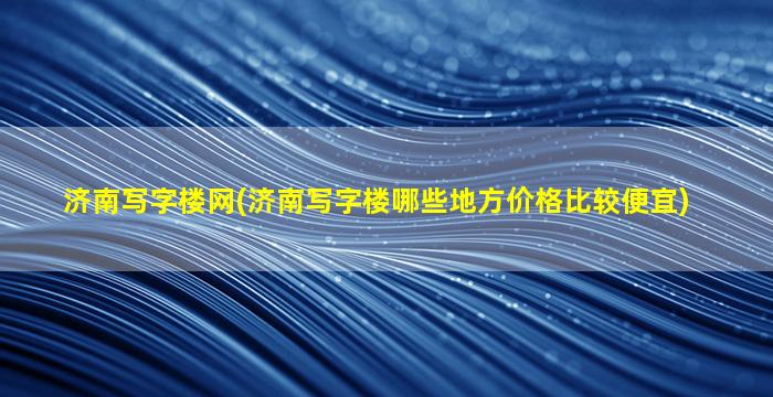 济南写字楼网(济南写字楼哪些地方价格比较便宜)