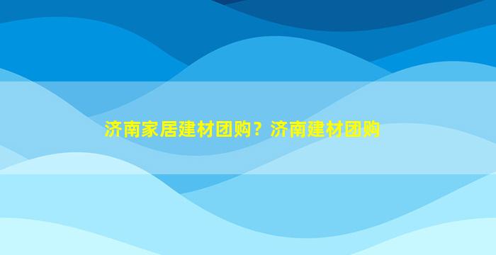 济南家居建材团购？济南建材团购