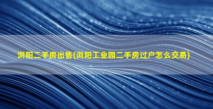 浏阳二手房*(浏阳工业园二手房过户怎么交易)