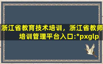 浙江省教育技术培训，浙江省教师培训管理平台入口:*pxglpt.zjedu.gov*/