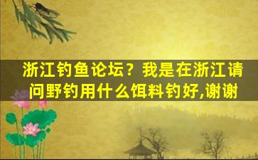 浙江钓鱼论坛？我是在浙江请问野钓用什么饵料钓好,谢谢