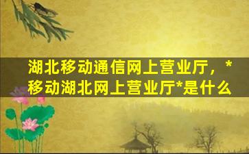 湖北移动通信网上营业厅，*移动湖北网上营业厅*是什么