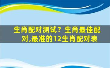 生肖配对测试？生肖最佳配对,最准的12生肖配对表