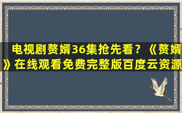 电视剧赘婿36集抢先看？《赘婿》在线观看免费完整版百度云资源