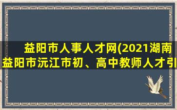 益阳市人事人才网(2021湖南益阳市沅江市初、高中教师人才引进公告【50人】)