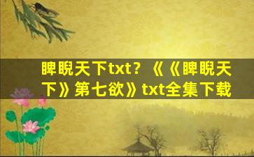 睥睨天下txt？《《睥睨天下》第七欲》txt全集下载