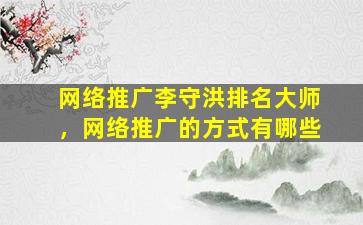 网络推广李守洪排名大师，网络推广的方式有哪些