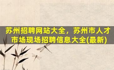 苏州招聘网站大全，苏州市人才市场现场招聘信息大全(最新)