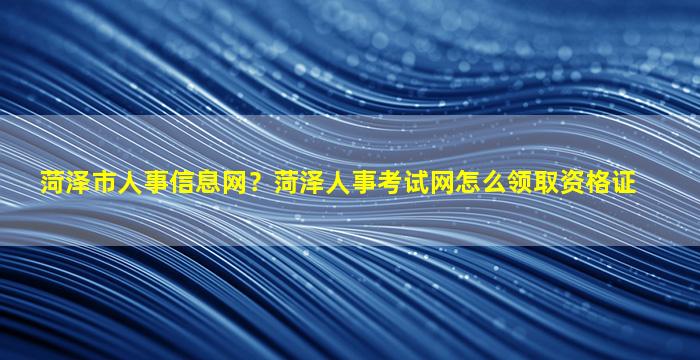 菏泽市人事信息网？菏泽人事考试网怎么领取资格证