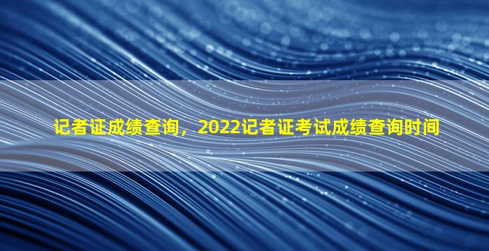 记者证成绩查询，2022记者证考试成绩查询时间