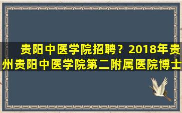 贵阳中医学院招聘？2018年贵州贵阳中医学院第二附属医院博士引进公告