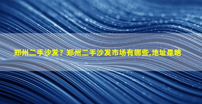 郑州二手沙发？郑州二手沙发市场有哪些,地址是啥