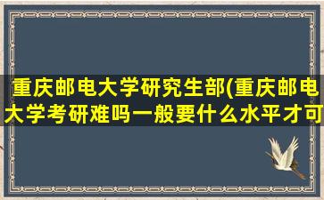 重庆邮电大学研究生部(重庆邮电大学考研难吗一般要什么水平才可以进入)