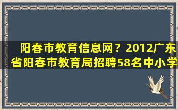阳春市教育信息网？2012广东省阳春市教育局招聘58名中小学教师公告