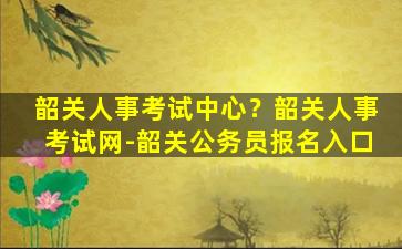 韶关人事考试中心？韶关人事考试网-韶关公务员报名入口