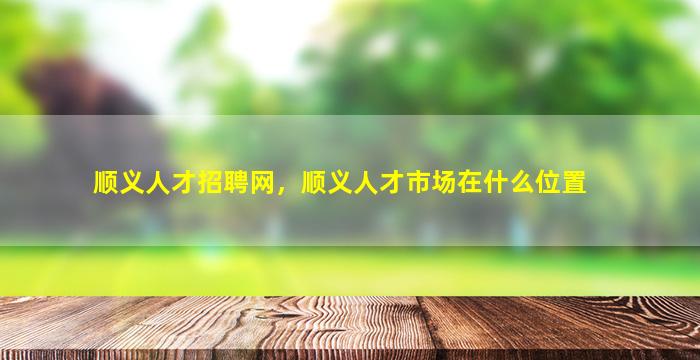 顺义人才招聘网，顺义人才市场在什么位置